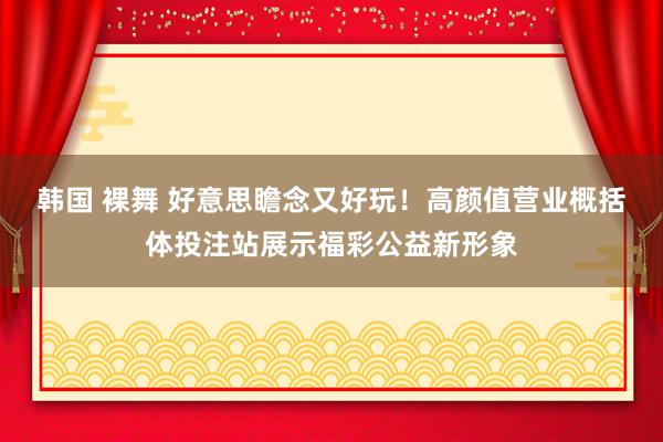 韩国 裸舞 好意思瞻念又好玩！高颜值营业概括体投注站展示福彩公益新形象