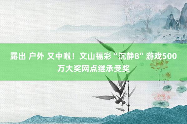 露出 户外 又中啦！文山福彩“沉静8”游戏500万大奖网点继承受奖