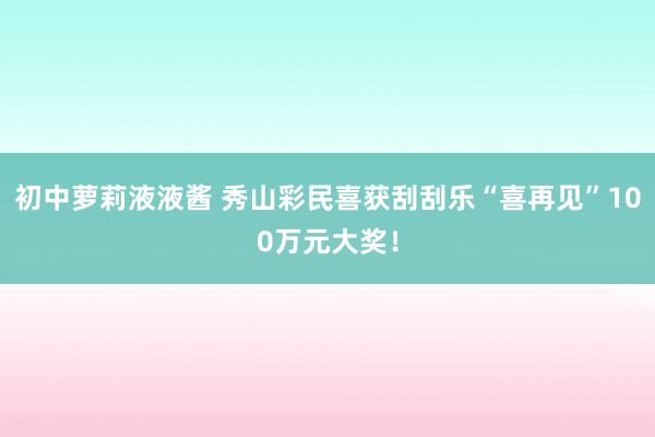 初中萝莉液液酱 秀山彩民喜获刮刮乐“喜再见”100万元大奖！