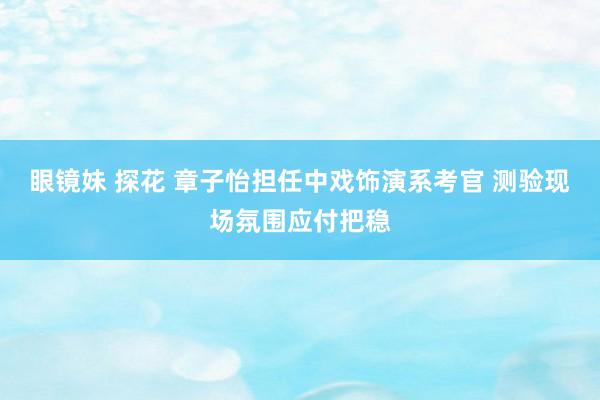 眼镜妹 探花 章子怡担任中戏饰演系考官 测验现场氛围应付把稳