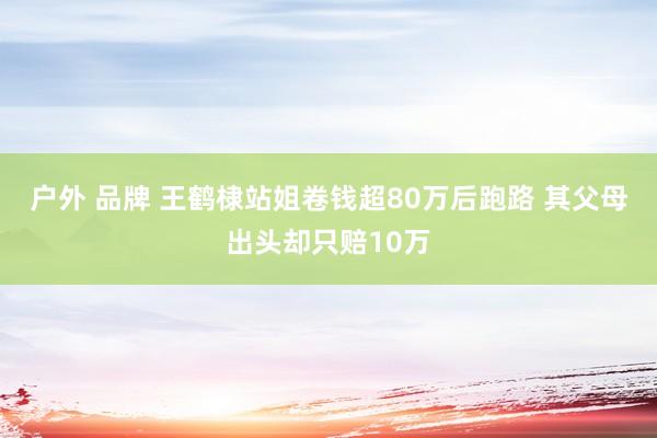 户外 品牌 王鹤棣站姐卷钱超80万后跑路 其父母出头却只赔10万