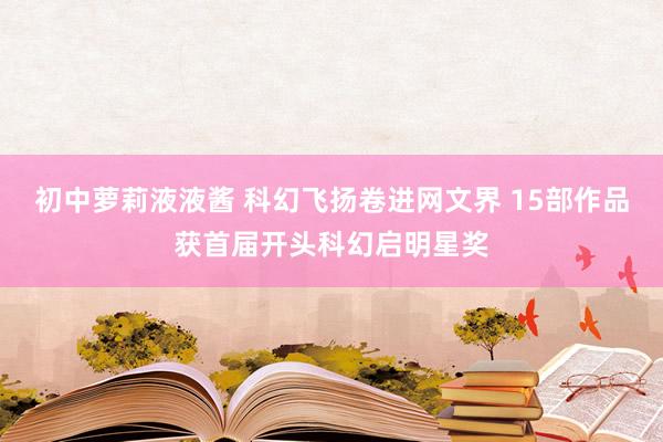 初中萝莉液液酱 科幻飞扬卷进网文界 15部作品获首届开头科幻启明星奖