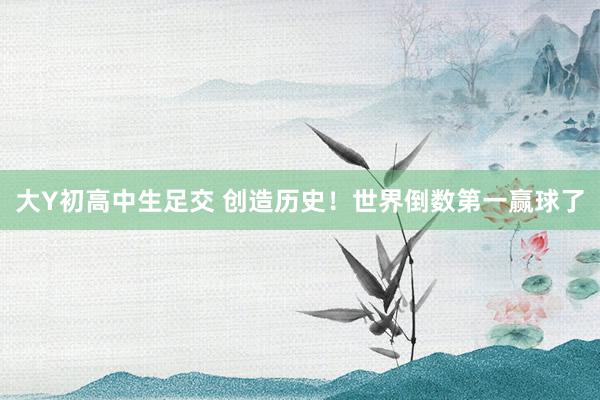 大Y初高中生足交 创造历史！世界倒数第一赢球了