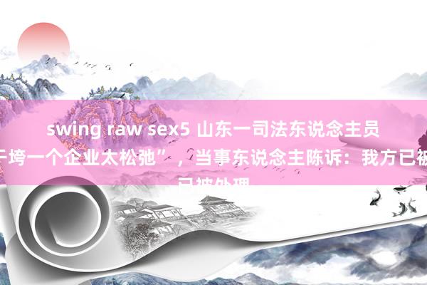 swing raw sex5 山东一司法东说念主员称“干垮一个企业太松弛” ，当事东说念主陈诉：我方已被处理