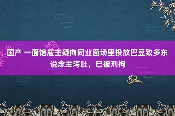 国产 一面馆雇主疑向同业面汤里投放巴豆致多东说念主泻肚，已被刑拘