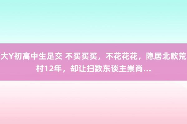 大Y初高中生足交 不买买买，不花花花，隐居北欧荒村12年，却让扫数东谈主崇尚...