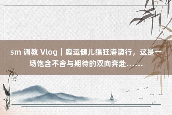 sm 调教 Vlog｜奥运健儿猖狂港澳行，这是一场饱含不舍与期待的双向奔赴……