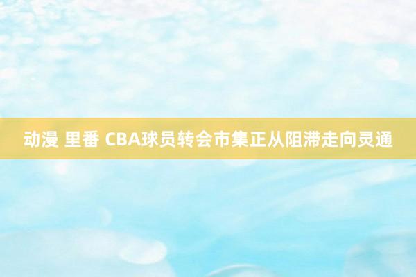 动漫 里番 CBA球员转会市集正从阻滞走向灵通