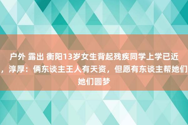 户外 露出 衡阳13岁女生背起残疾同学上学已近八年，淳厚：俩东谈主王人有天资，但愿有东谈主帮她们圆梦