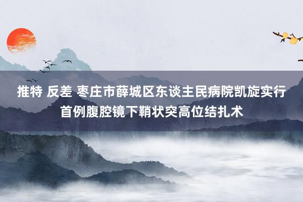 推特 反差 枣庄市薛城区东谈主民病院凯旋实行首例腹腔镜下鞘状突高位结扎术