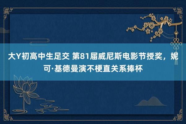 大Y初高中生足交 第81届威尼斯电影节授奖，妮可·基德曼演不梗直关系捧杯