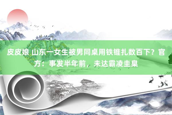 皮皮娘 山东一女生被男同桌用铁锥扎数百下？官方：事发半年前，未达霸凌圭臬