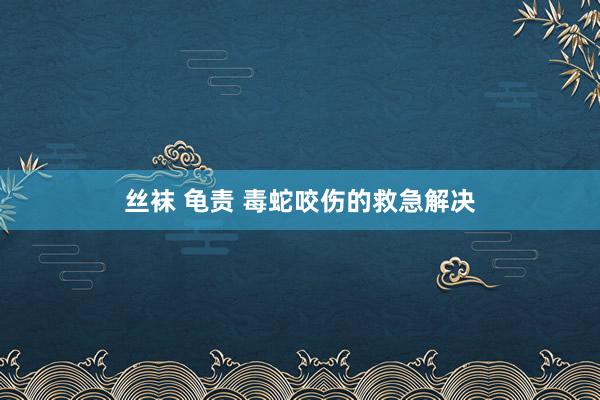 丝袜 龟责 毒蛇咬伤的救急解决