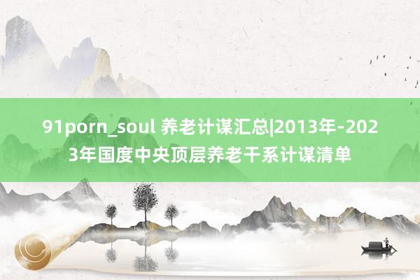 91porn_soul 养老计谋汇总|2013年-2023年国度中央顶层养老干系计谋清单