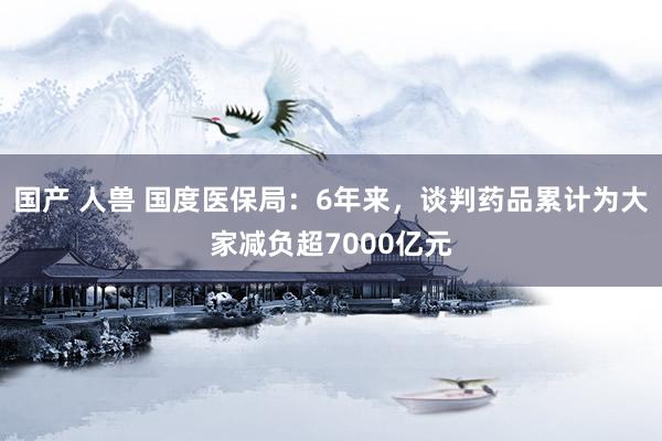 国产 人兽 国度医保局：6年来，谈判药品累计为大家减负超7000亿元