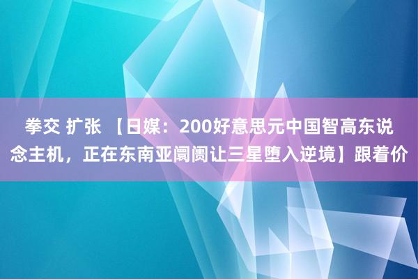 拳交 扩张 【日媒：200好意思元中国智高东说念主机，正在东南亚阛阓让三星堕入逆境】跟着价