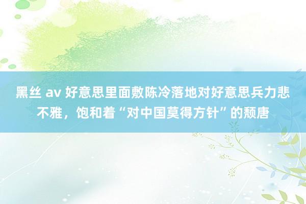 黑丝 av 好意思里面敷陈冷落地对好意思兵力悲不雅，饱和着“对中国莫得方针”的颓唐