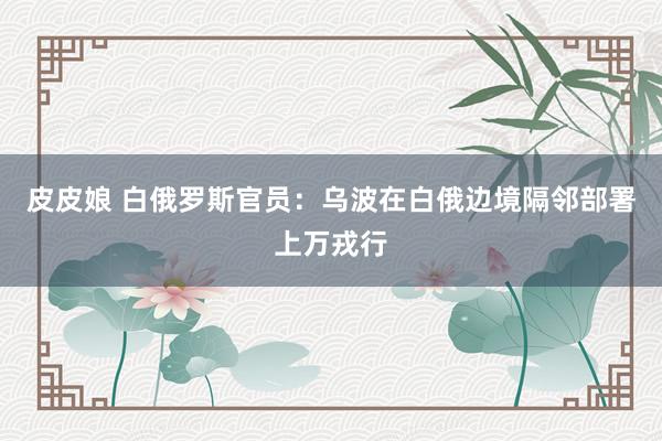 皮皮娘 白俄罗斯官员：乌波在白俄边境隔邻部署上万戎行