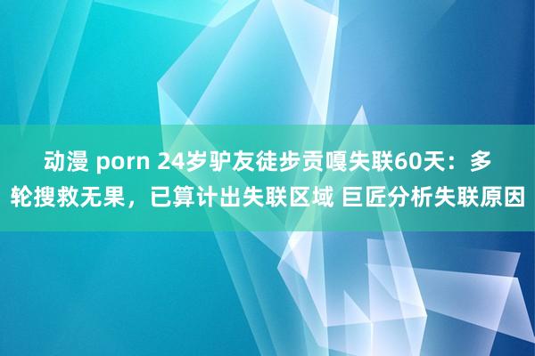 动漫 porn 24岁驴友徒步贡嘎失联60天：多轮搜救无果，已算计出失联区域 巨匠分析失联原因