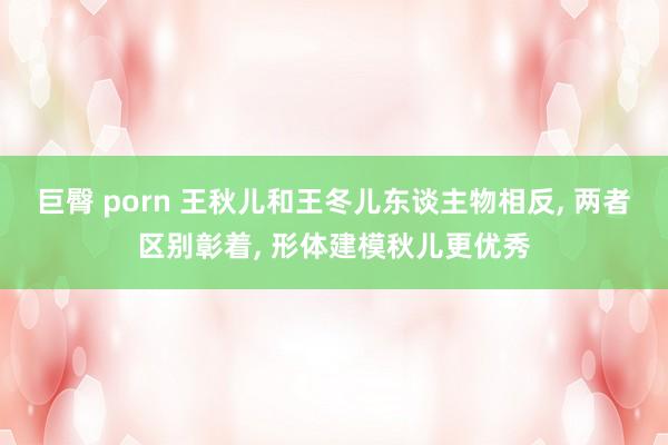 巨臀 porn 王秋儿和王冬儿东谈主物相反， 两者区别彰着， 形体建模秋儿更优秀