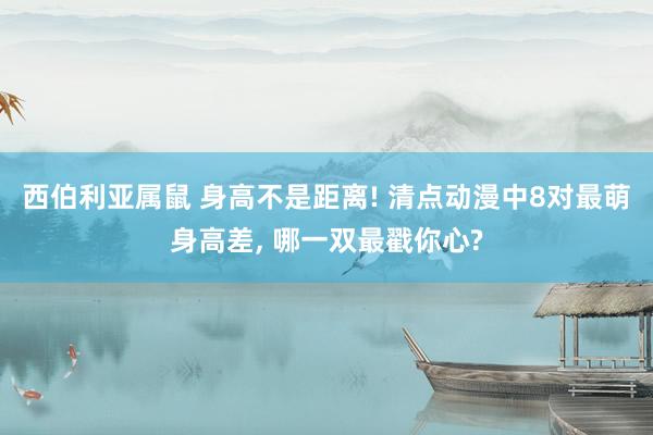 西伯利亚属鼠 身高不是距离! 清点动漫中8对最萌身高差， 哪一双最戳你心?