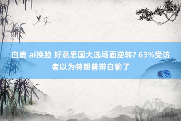 白鹿 ai换脸 好意思国大选场面逆转? 63%受访者以为特朗普辩白输了