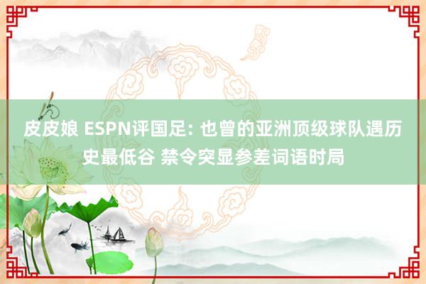 皮皮娘 ESPN评国足: 也曾的亚洲顶级球队遇历史最低谷 禁令突显参差词语时局