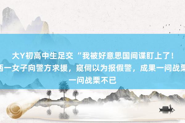 大Y初高中生足交 “我被好意思国间谍盯上了！”广西一女子向警方求援，窥伺以为报假警，成果一问战栗不已