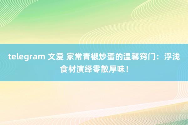 telegram 文爱 家常青椒炒蛋的温馨窍门：浮浅食材演绎零散厚味！