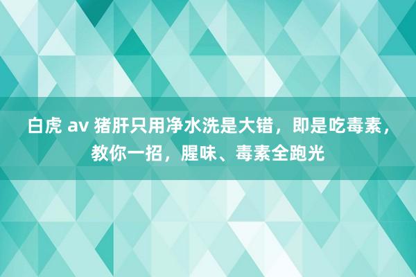 白虎 av 猪肝只用净水洗是大错，即是吃毒素，教你一招，腥味、毒素全跑光