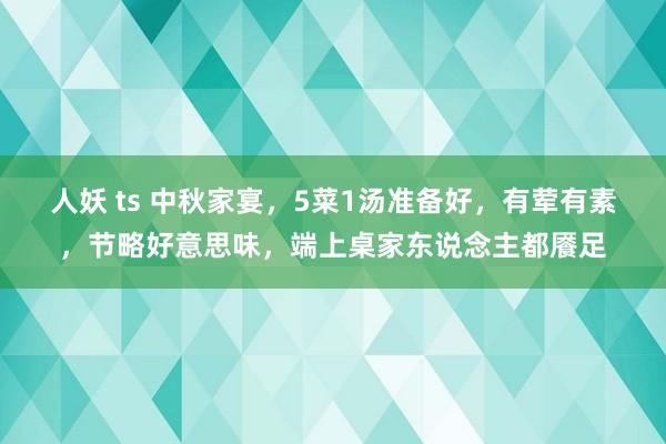 人妖 ts 中秋家宴，5菜1汤准备好，有荤有素，节略好意思味，端上桌家东说念主都餍足
