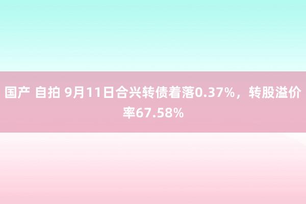 国产 自拍 9月11日合兴转债着落0.37%，转股溢价率67.58%