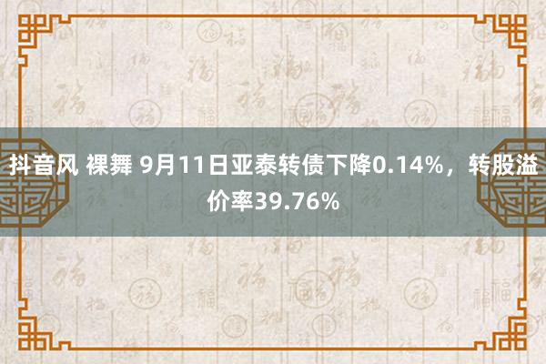 抖音风 裸舞 9月11日亚泰转债下降0.14%，转股溢价率39.76%