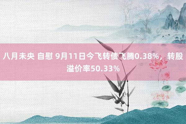 八月未央 自慰 9月11日今飞转债飞腾0.38%，转股溢价率50.33%