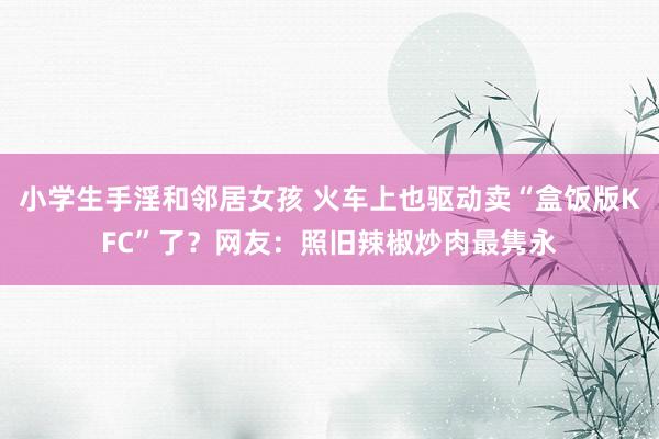 小学生手淫和邻居女孩 火车上也驱动卖“盒饭版KFC”了？网友：照旧辣椒炒肉最隽永