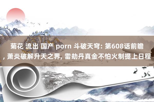 菊花 流出 国产 porn 斗破天穹: 第608话前瞻， 萧炎破解升天之界， 雷劫丹真金不怕火制提上日程