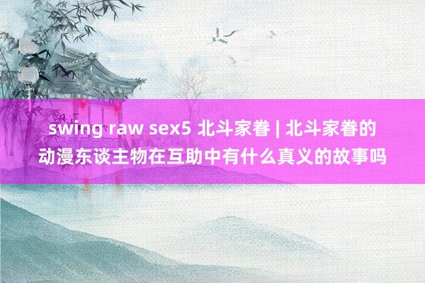 swing raw sex5 北斗家眷 | 北斗家眷的动漫东谈主物在互助中有什么真义的故事吗