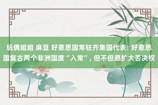 玩偶姐姐 麻豆 好意思国常驻齐集国代表: 好意思国复古两个非洲国度“入常”， 但不但愿扩大否决权