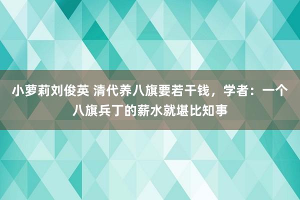 小萝莉刘俊英 清代养八旗要若干钱，学者：一个八旗兵丁的薪水就堪比知事