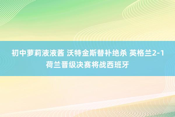 初中萝莉液液酱 沃特金斯替补绝杀 英格兰2-1荷兰晋级决赛将战西班牙