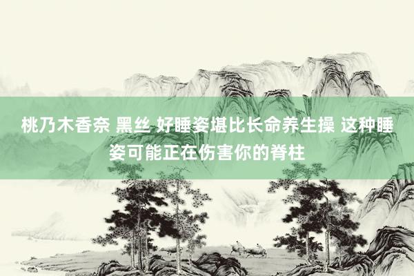 桃乃木香奈 黑丝 好睡姿堪比长命养生操 这种睡姿可能正在伤害你的脊柱