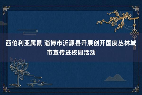 西伯利亚属鼠 淄博市沂源县开展创开国度丛林城市宣传进校园活动