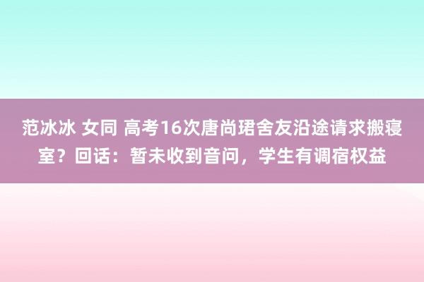 范冰冰 女同 高考16次唐尚珺舍友沿途请求搬寝室？回话：暂未收到音问，学生有调宿权益