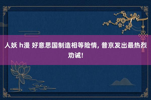 人妖 h漫 好意思国制造相等险情， 普京发出最热烈劝诫!