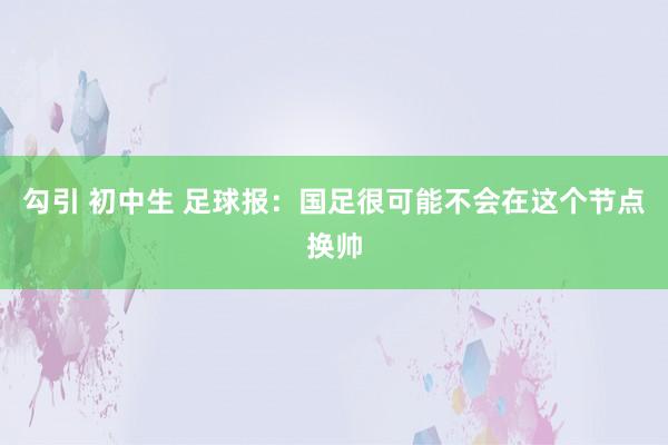 勾引 初中生 足球报：国足很可能不会在这个节点换帅