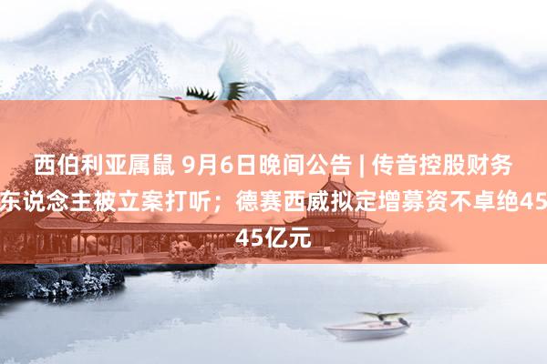 西伯利亚属鼠 9月6日晚间公告 | 传音控股财务崇拜东说念主被立案打听；德赛西威拟定增募资不卓绝45亿元