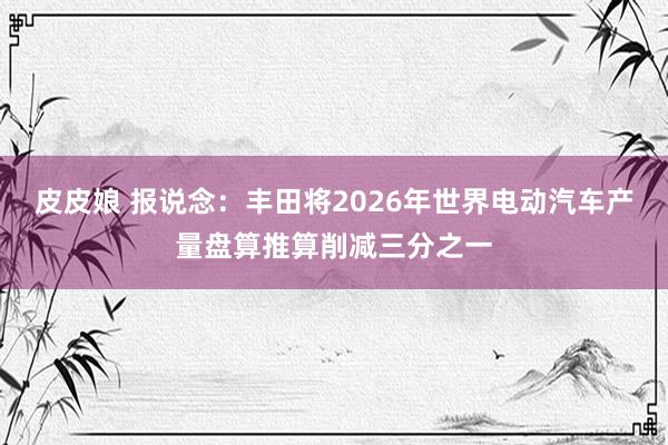 皮皮娘 报说念：丰田将2026年世界电动汽车产量盘算推算削减三分之一