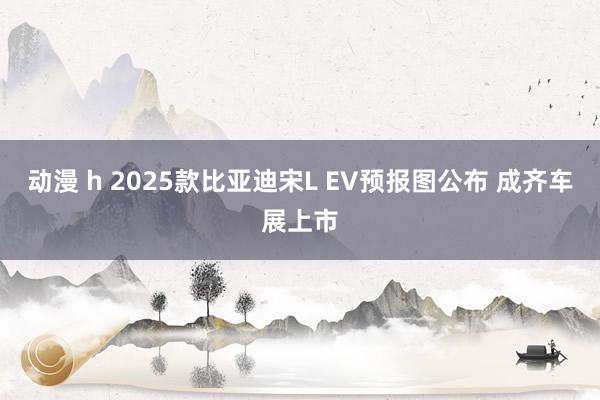 动漫 h 2025款比亚迪宋L EV预报图公布 成齐车展上市