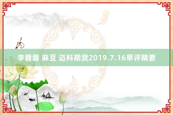 李蓉蓉 麻豆 迈科期货2019.7.16早评精要