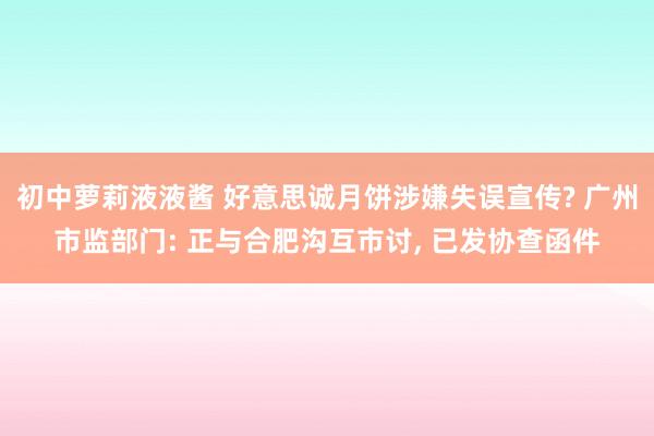 初中萝莉液液酱 好意思诚月饼涉嫌失误宣传? 广州市监部门: 正与合肥沟互市讨， 已发协查函件